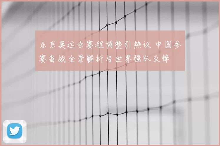 东京奥运会赛程调整引热议 中国参赛备战全景解析与世界强队交锋