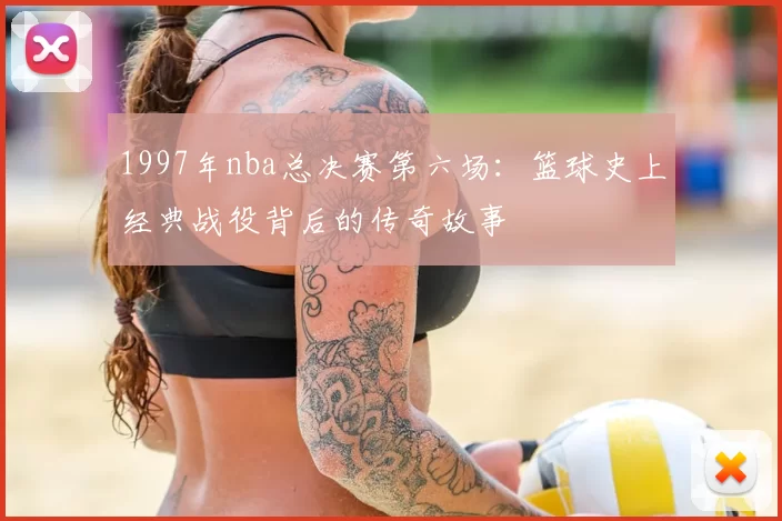 1997年nba总决赛第六场：篮球史上经典战役背后的传奇故事