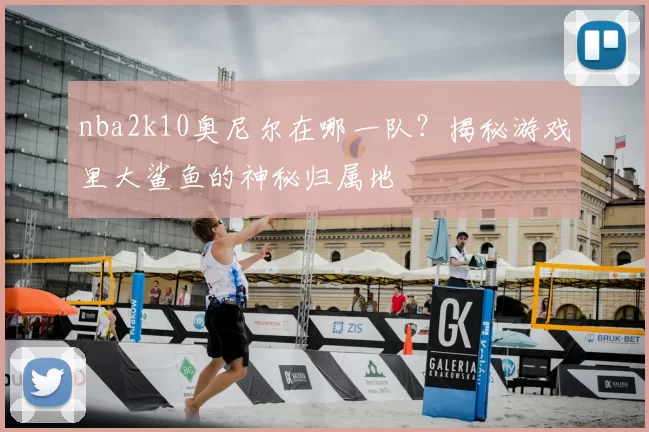 nba2k10奥尼尔在哪一队？揭秘游戏里大鲨鱼的神秘归属地