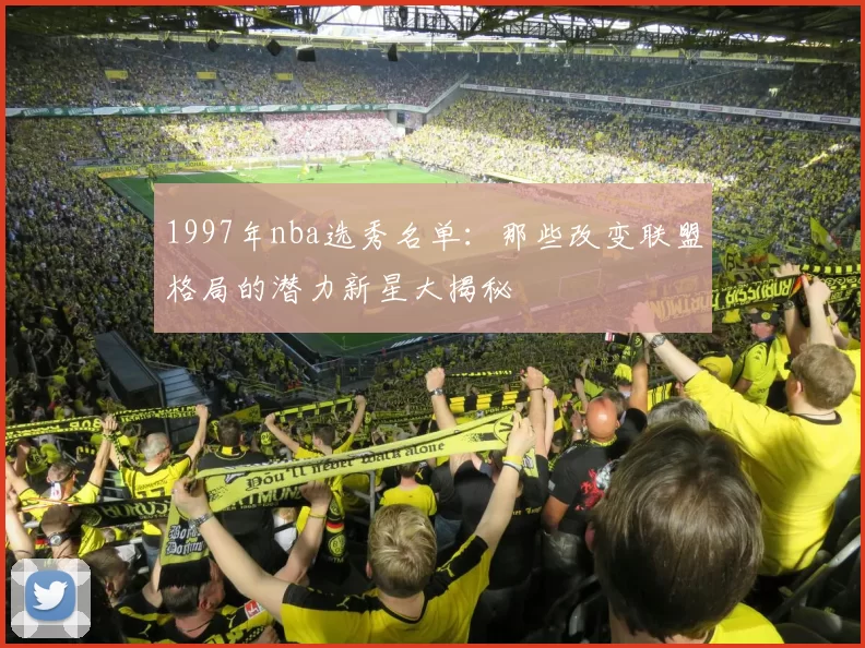 1997年nba选秀名单：那些改变联盟格局的潜力新星大揭秘