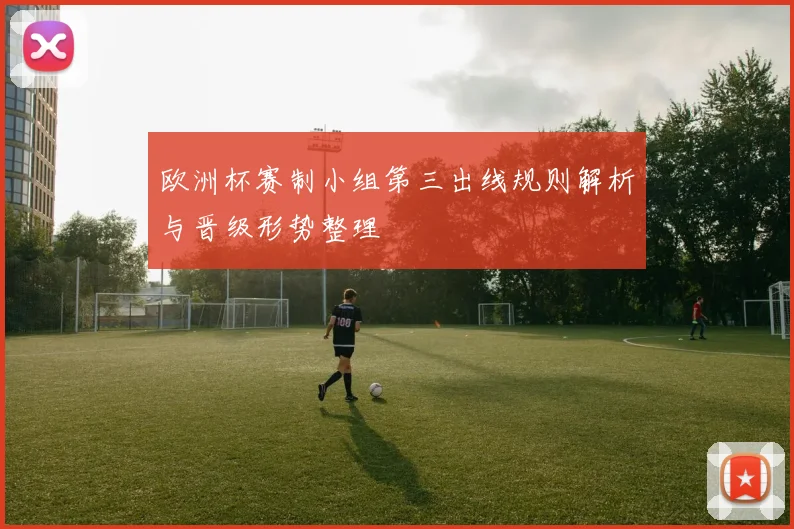 欧洲杯赛制小组第三出线规则解析与晋级形势整理