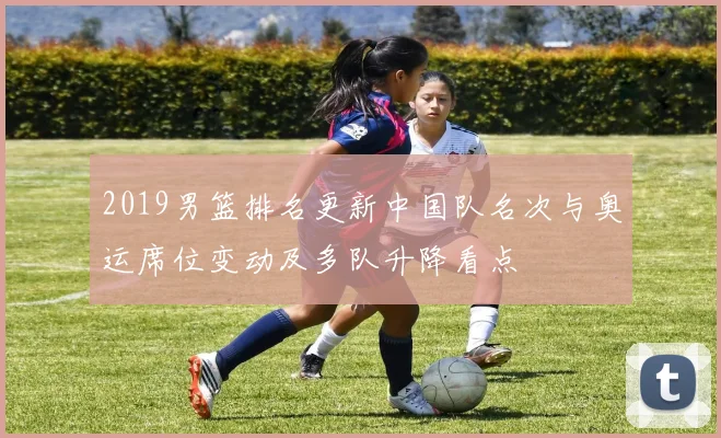 2019男篮排名更新中国队名次与奥运席位变动及多队升降看点