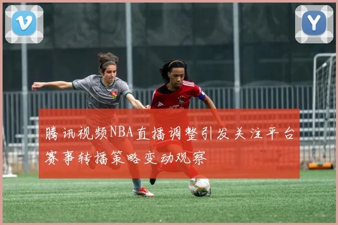 腾讯视频NBA直播调整引发关注平台赛事转播策略变动观察
