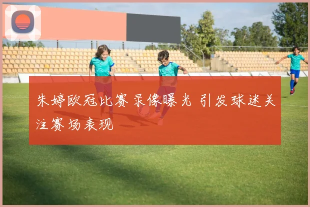 朱婷欧冠比赛录像曝光 引发球迷关注赛场表现